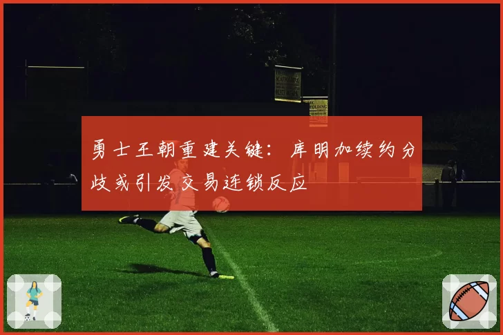 勇士王朝重建关键:库明加续约分歧或引发交易连锁反应