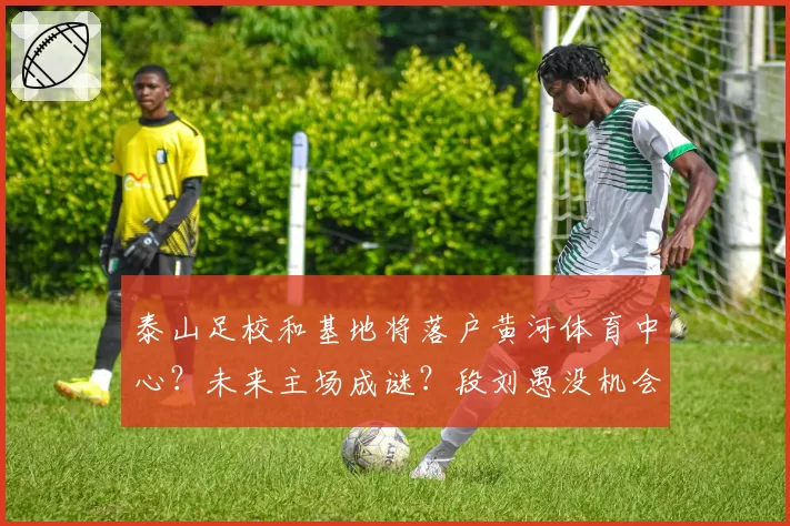 泰山足校和基地将落户黄河体育中心？未来主场成谜？段刘愚没机会