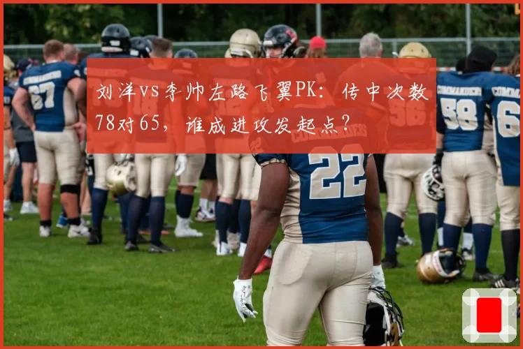 刘洋vs李帅左路飞翼PK:传中次数78对65,谁成进攻发起点?