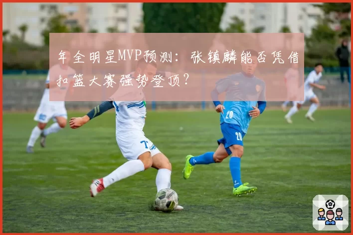 年全明星MVP预测:张镇麟能否凭借扣篮大赛强势登顶?