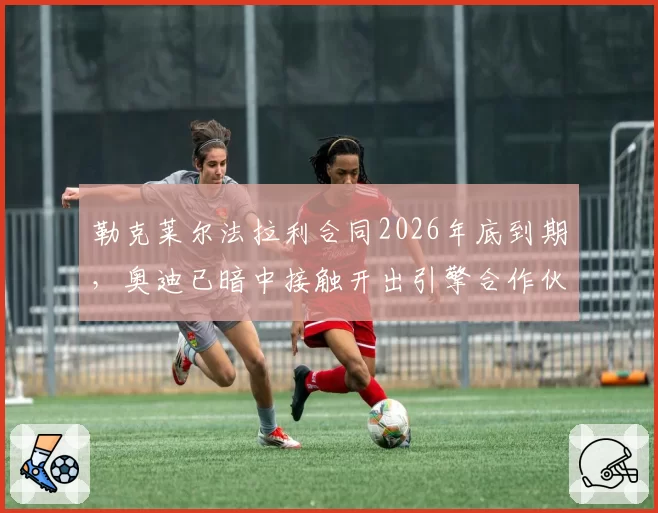 勒克莱尔法拉利合同2026年底到期，奥迪已暗中接触开出引擎合作伙伴条款