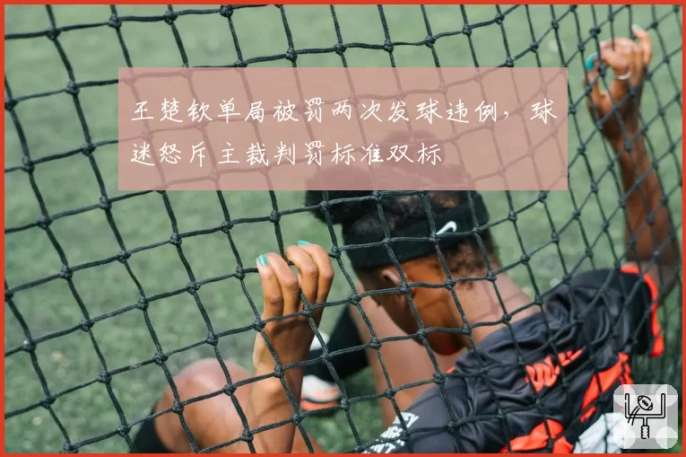 王楚钦单局被罚两次发球违例，球迷怒斥主裁判罚标准双标