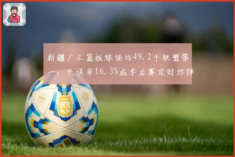 新疆广汇篮板球场均49.2个联盟第一，失误率16.3%成季后赛定时炸弹