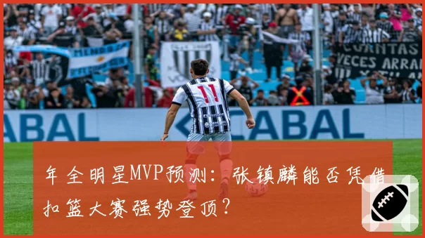 年全明星MVP预测：张镇麟能否凭借扣篮大赛强势登顶？