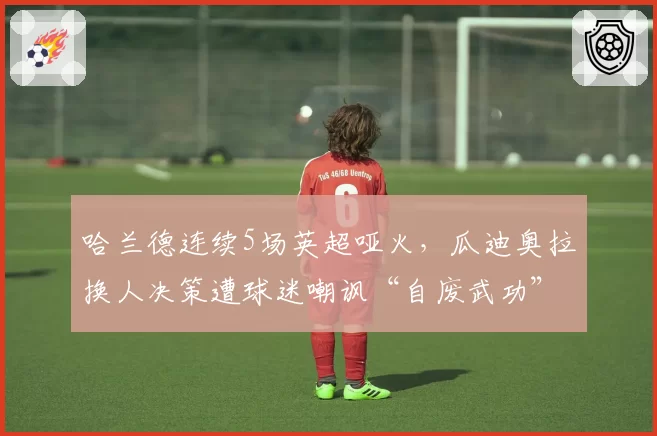 哈兰德连续5场英超哑火,瓜迪奥拉换人决策遭球迷嘲讽“自废武功”