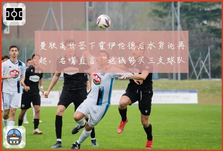 曼联高价签下霍伊伦德后水货论再起，名嘴直言“这钱够买三支球队”