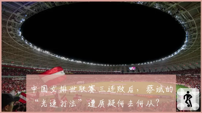 中国女排世联赛三连败后,蔡斌的“光速打法”遭质疑何去何从?