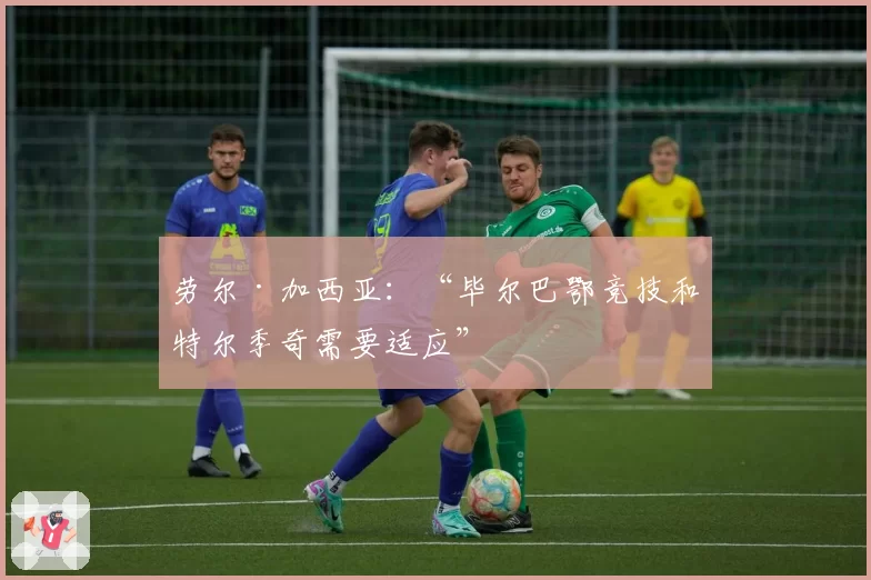 劳尔·加西亚:“毕尔巴鄂竞技和特尔季奇需要适应”