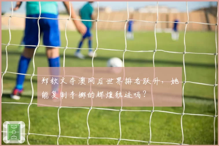郑钦文夺澳网后世界排名跃升,她能复制李娜的辉煌轨迹吗?