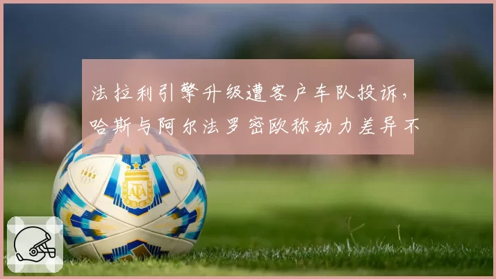 法拉利引擎升级遭客户车队投诉，哈斯与阿尔法罗密欧称动力差异不公