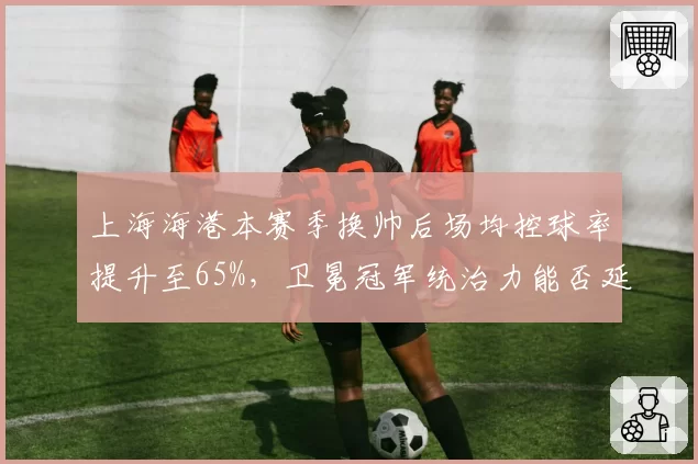 上海海港本赛季换帅后场均控球率提升至65%，卫冕冠军统治力能否延续？
