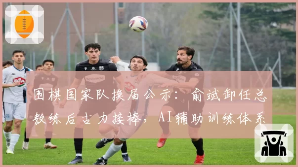 围棋国家队换届公示:俞斌卸任总教练后古力接棒,AI辅助训练体系升级方案首度曝光