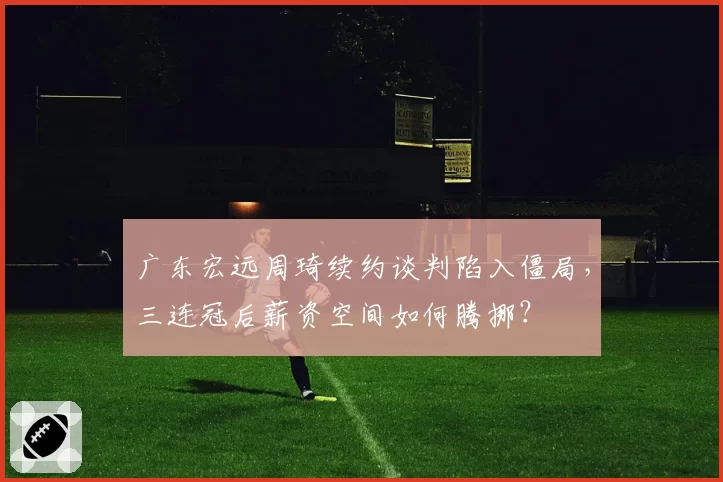 广东宏远周琦续约谈判陷入僵局，三连冠后薪资空间如何腾挪？