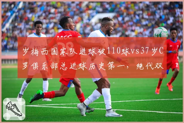 岁梅西国家队进球破110球vs37岁C罗俱乐部总进球历史第一,绝代双骄生涯暮年效率差距